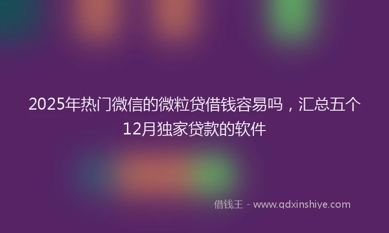 2025年热门微信的微粒贷借钱容易吗，汇总五个12月独家贷款的软件