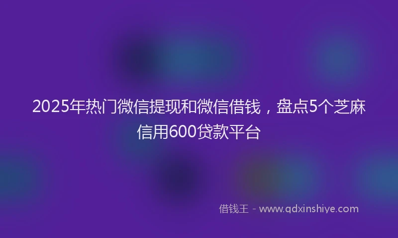 2025年热门微信提现和微信借钱，盘点5个芝麻信用600贷款平台
