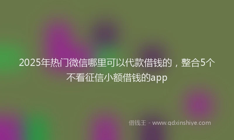 2025年热门微信哪里可以代款借钱的，整合5个不看征信小额借钱的app