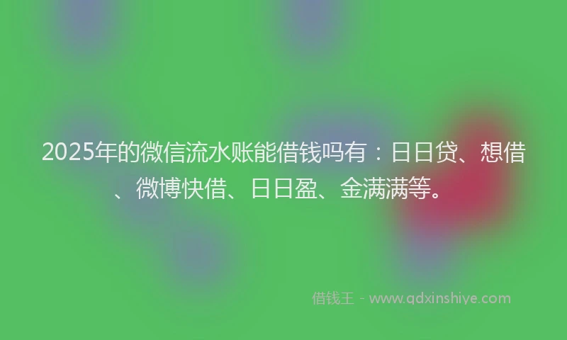 2025年的微信流水账能借钱吗有：日日贷、想借、微博快借、日日盈、金满满等。