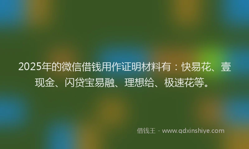 2025年的微信借钱用作证明材料有：快易花、壹现金、闪贷宝易融、理想给、极速花等。