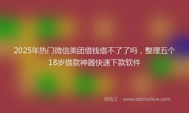 2025年热门微信美团借钱借不了了吗，整理五个18岁借款神器快速下款软件