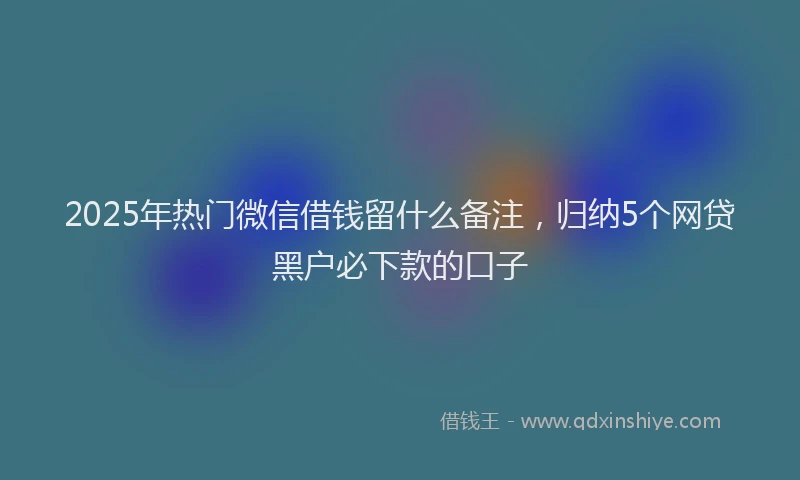 2025年热门微信借钱留什么备注，归纳5个网贷黑户必下款的口子