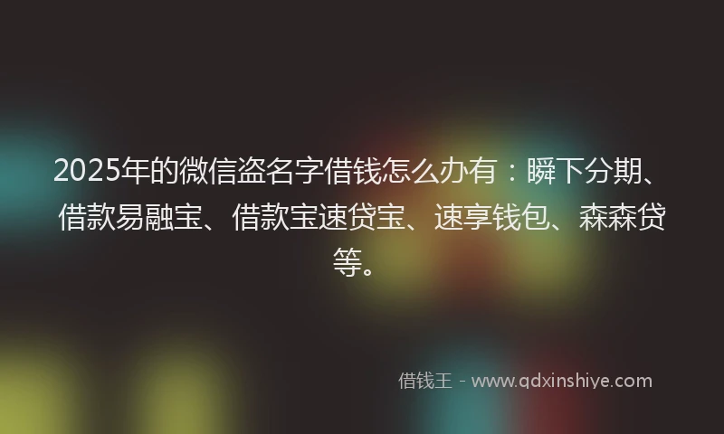 2025年的微信盗名字借钱怎么办有：瞬下分期、借款易融宝、借款宝速贷宝、速享钱包、森森贷等。