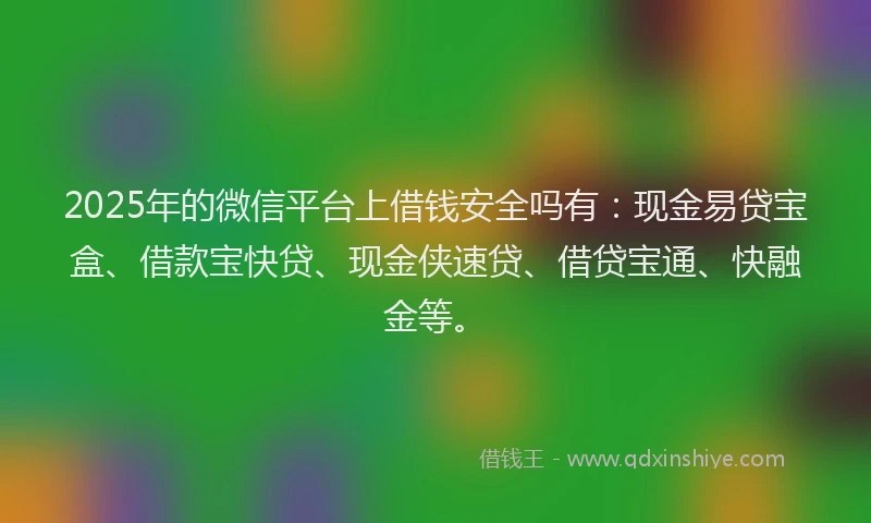2025年的微信平台上借钱安全吗有：现金易贷宝盒、借款宝快贷、现金侠速贷、借贷宝通、快融金等。