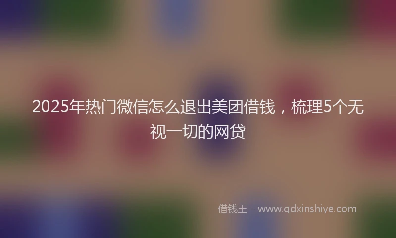 2025年热门微信怎么退出美团借钱，梳理5个无视一切的网贷