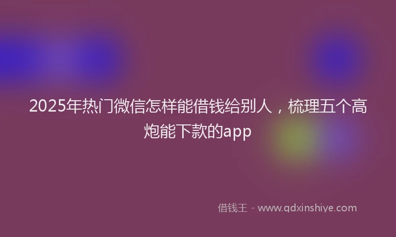 2025年热门微信怎样能借钱给别人，梳理五个高炮能下款的app