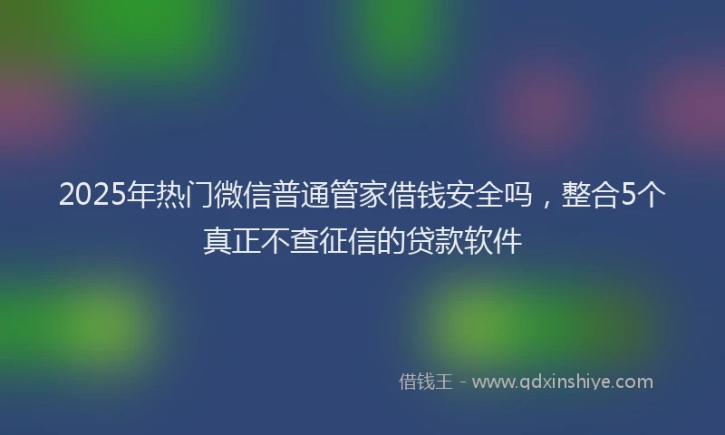 2025年热门微信普通管家借钱安全吗，整合5个真正不查征信的贷款软件