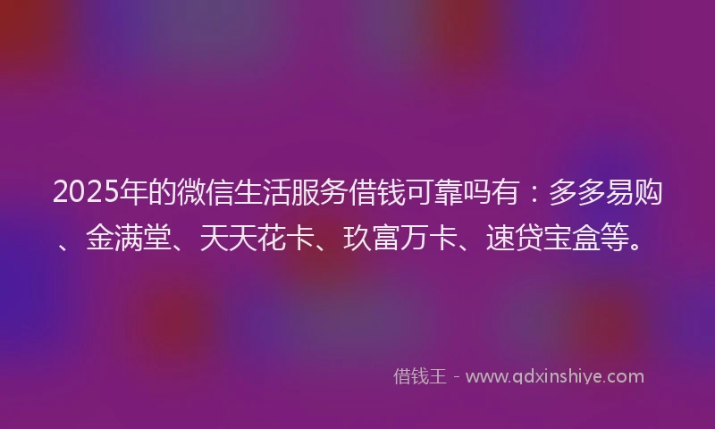 2025年的微信生活服务借钱可靠吗有：多多易购、金满堂、天天花卡、玖富万卡、速贷宝盒等。