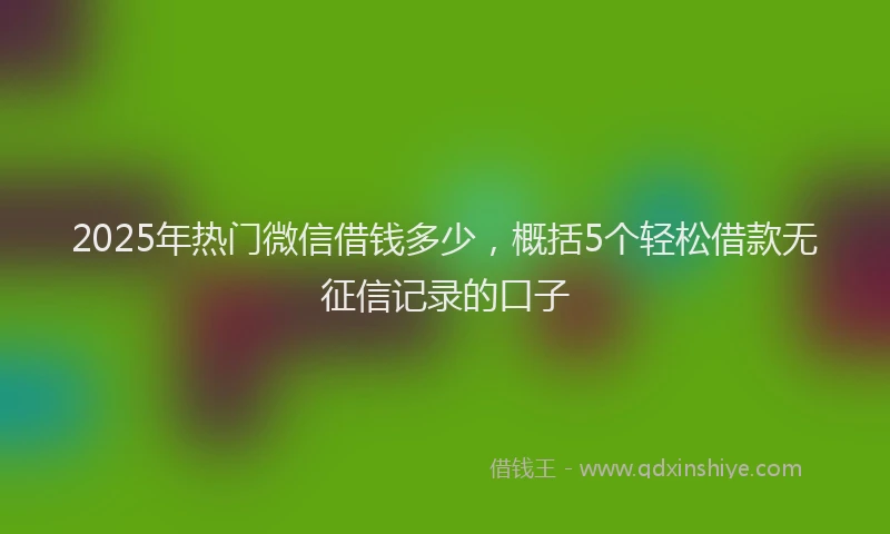 2025年热门微信借钱多少，概括5个轻松借款无征信记录的口子