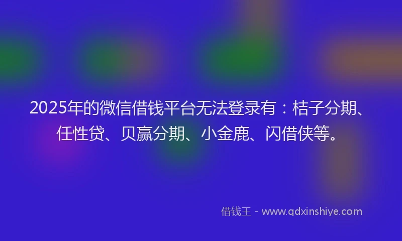2025年的微信借钱平台无法登录有：桔子分期、任性贷、贝赢分期、小金鹿、闪借侠等。