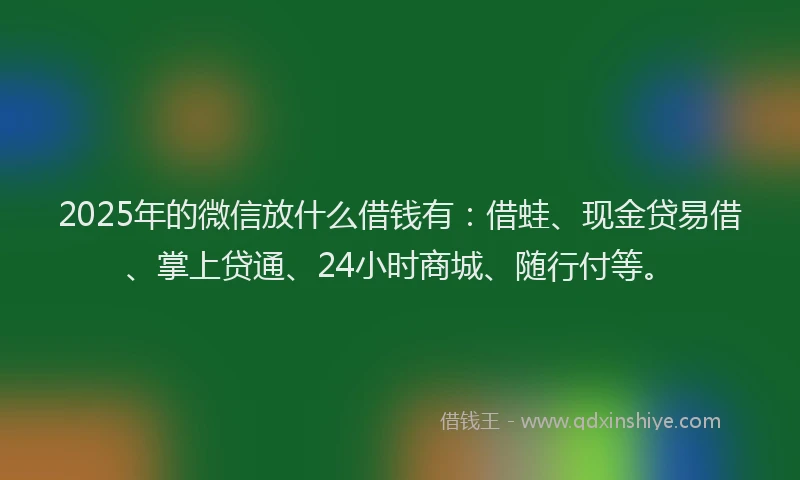 2025年的微信放什么借钱有：借蛙、现金贷易借、掌上贷通、24小时商城、随行付等。