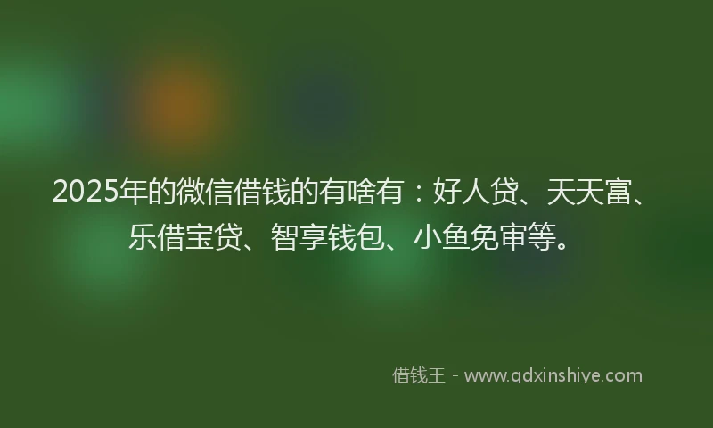 2025年的微信借钱的有啥有：好人贷、天天富、乐借宝贷、智享钱包、小鱼免审等。