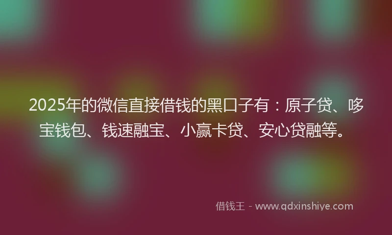2025年的微信直接借钱的黑口子有：原子贷、哆宝钱包、钱速融宝、小赢卡贷、安心贷融等。