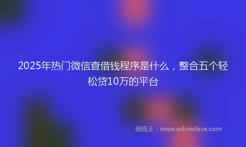2025年热门微信查借钱程序是什么，整合五个轻松贷10万的平台