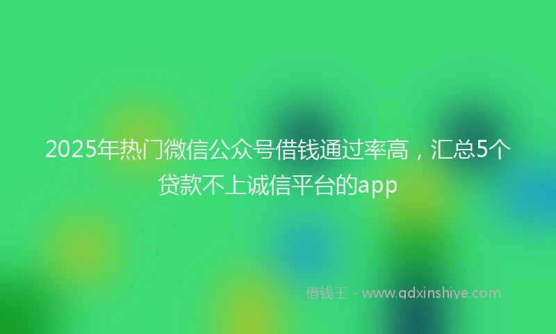 2025年热门微信公众号借钱通过率高，汇总5个贷款不上诚信平台的app