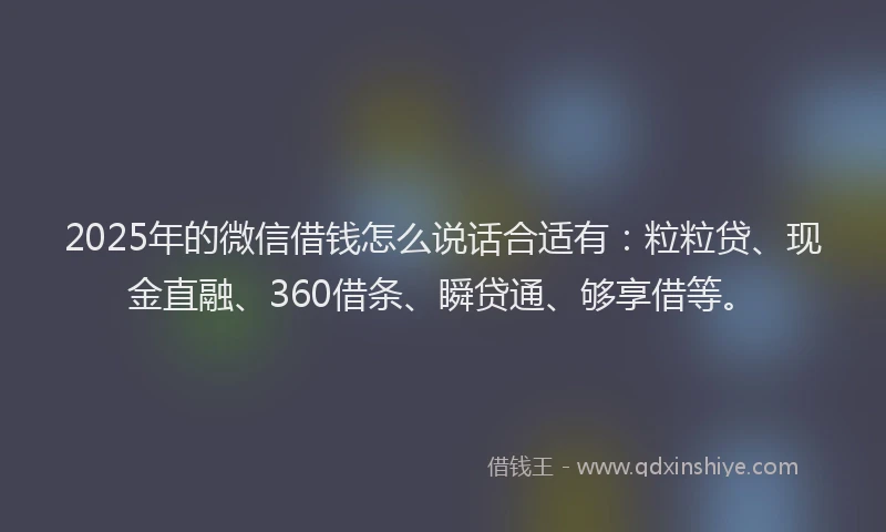 2025年的微信借钱怎么说话合适有：粒粒贷、现金直融、360借条、瞬贷通、够享借等。