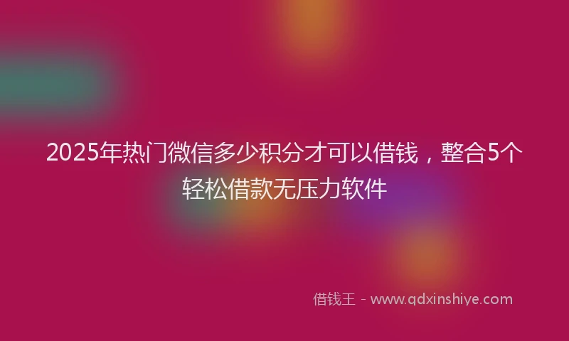 2025年热门微信多少积分才可以借钱，整合5个轻松借款无压力软件
