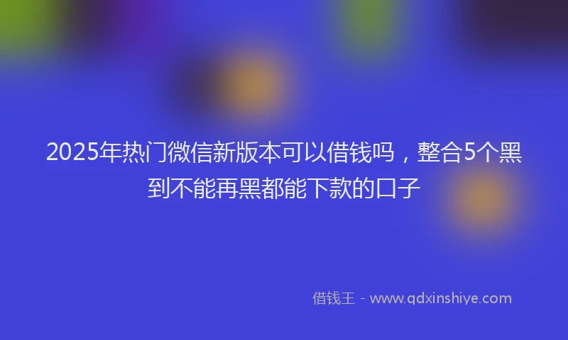2025年热门微信新版本可以借钱吗，整合5个黑到不能再黑都能下款的口子