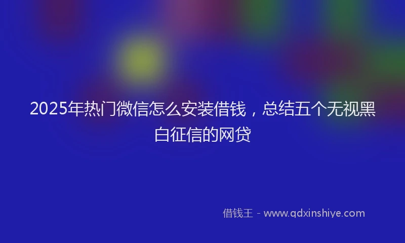 2025年热门微信怎么安装借钱，总结五个无视黑白征信的网贷