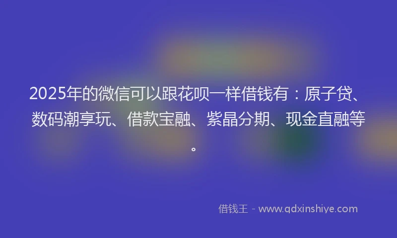 2025年的微信可以跟花呗一样借钱有：原子贷、数码潮享玩、借款宝融、紫晶分期、现金直融等。
