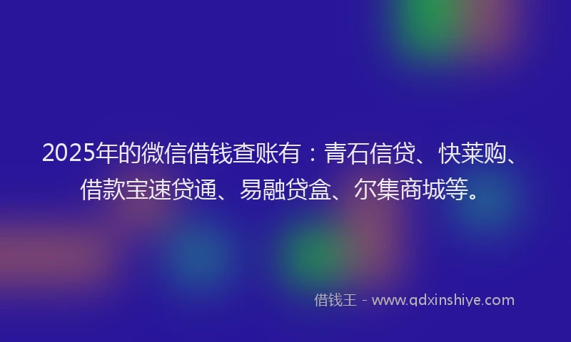2025年的微信借钱查账有：青石信贷、快莱购、借款宝速贷通、易融贷盒、尔集商城等。