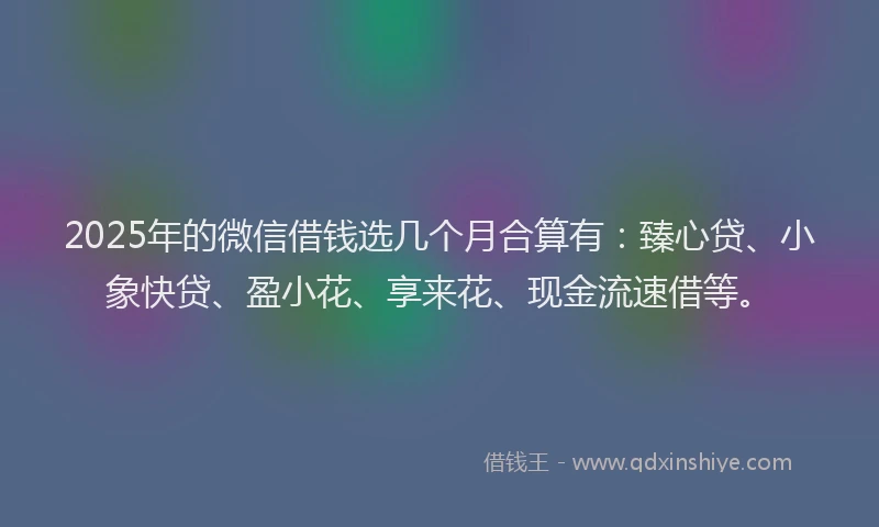 2025年的微信借钱选几个月合算有：臻心贷、小象快贷、盈小花、享来花、现金流速借等。