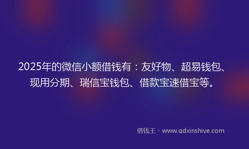 2025年的微信小额借钱有：友好物、超易钱包、现用分期、瑞信宝钱包、借款宝速借宝等。
