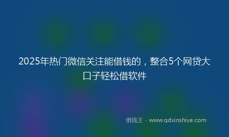 2025年热门微信关注能借钱的，整合5个网贷大口子轻松借软件