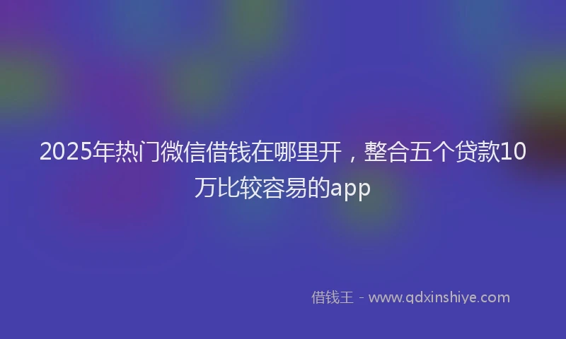 2025年热门微信借钱在哪里开，整合五个贷款10万比较容易的app