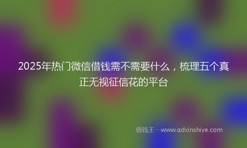 2025年热门微信借钱需不需要什么，梳理五个真正无视征信花的平台