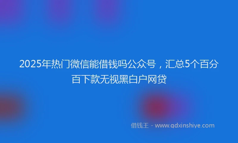 2025年热门微信能借钱吗公众号，汇总5个百分百下款无视黑白户网贷