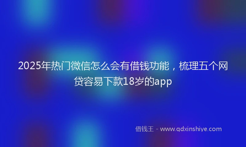 2025年热门微信怎么会有借钱功能，梳理五个网贷容易下款18岁的app