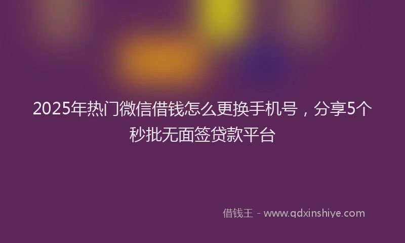 2025年热门微信借钱怎么更换手机号，分享5个秒批无面签贷款平台