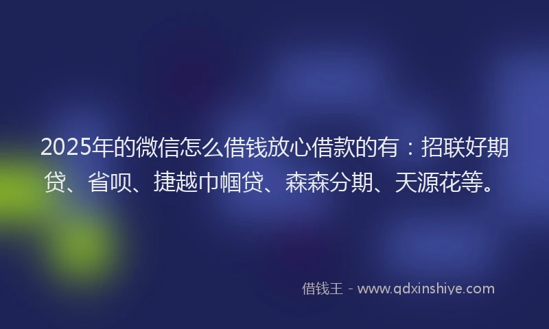 2025年的微信怎么借钱放心借款的有：招联好期贷、省呗、捷越巾帼贷、森森分期、天源花等。