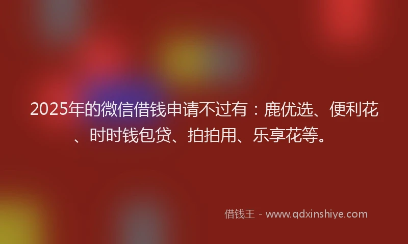 2025年的微信借钱申请不过有：鹿优选、便利花、时时钱包贷、拍拍用、乐享花等。