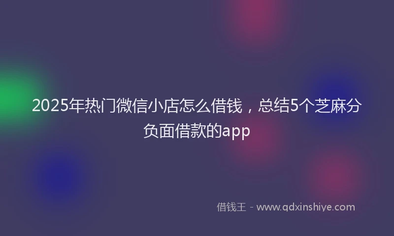 2025年热门微信小店怎么借钱，总结5个芝麻分负面借款的app