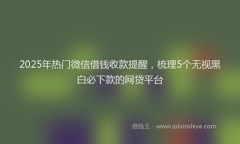 2025年热门微信借钱收款提醒，梳理5个无视黑白必下款的网贷平台