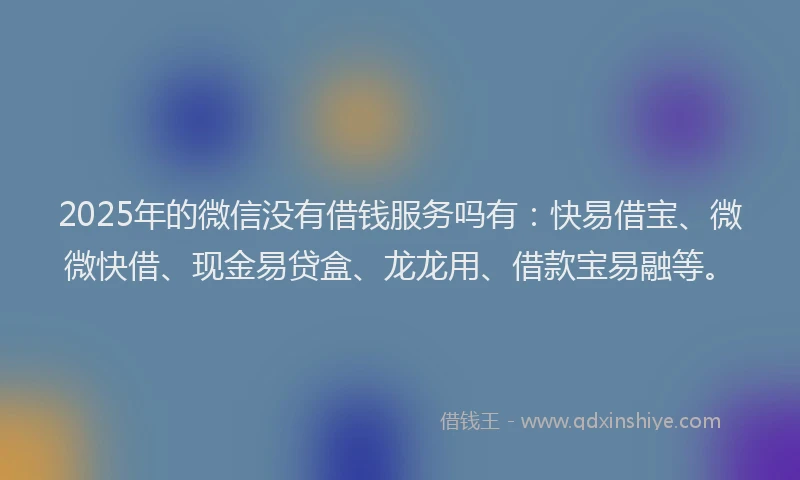 2025年的微信没有借钱服务吗有：快易借宝、微微快借、现金易贷盒、龙龙用、借款宝易融等。
