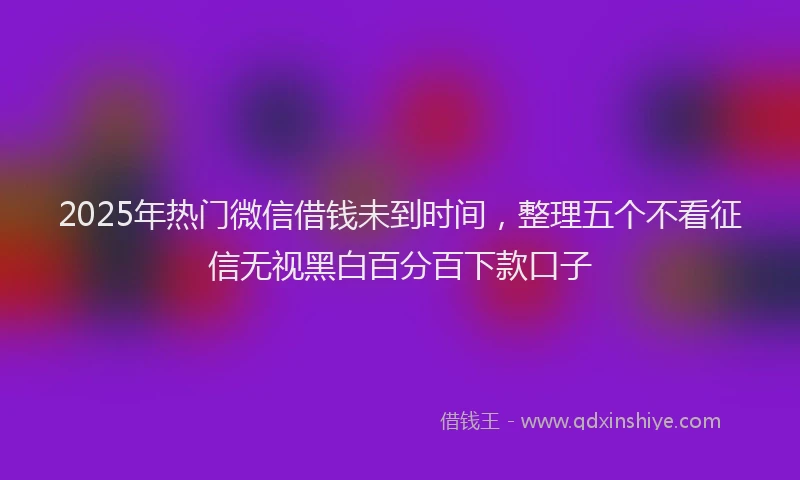 2025年热门微信借钱未到时间，整理五个不看征信无视黑白百分百下款口子