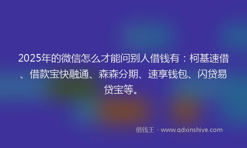 2025年的微信怎么才能问别人借钱有：柯基速借、借款宝快融通、森森分期、速享钱包、闪贷易贷宝等。