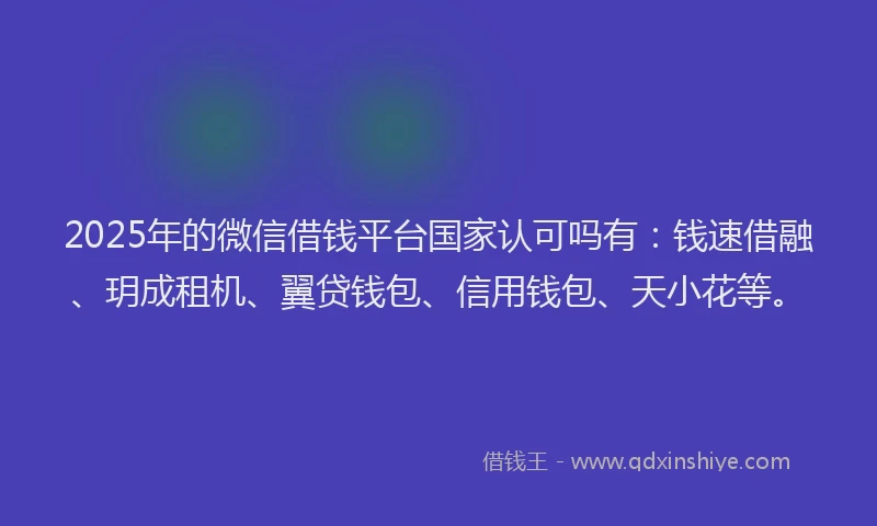 2025年的微信借钱平台国家认可吗有：钱速借融、玥成租机、翼贷钱包、信用钱包、天小花等。