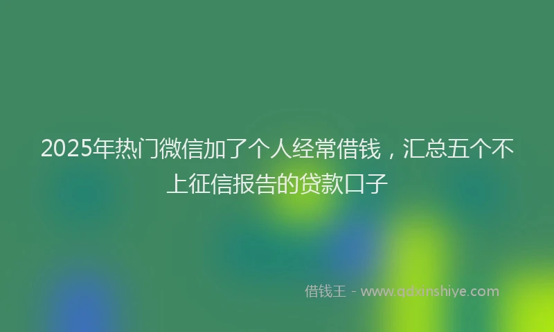 2025年热门微信加了个人经常借钱，汇总五个不上征信报告的贷款口子