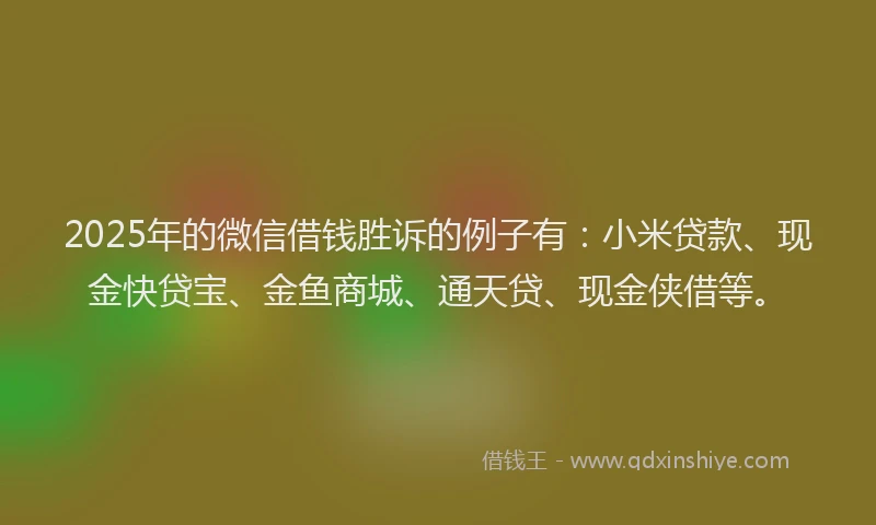 2025年的微信借钱胜诉的例子有：小米贷款、现金快贷宝、金鱼商城、通天贷、现金侠借等。