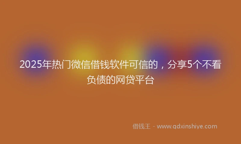 2025年热门微信借钱软件可信的，分享5个不看负债的网贷平台