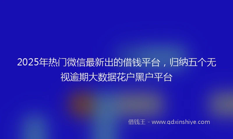 2025年热门微信最新出的借钱平台，归纳五个无视逾期大数据花户黑户平台