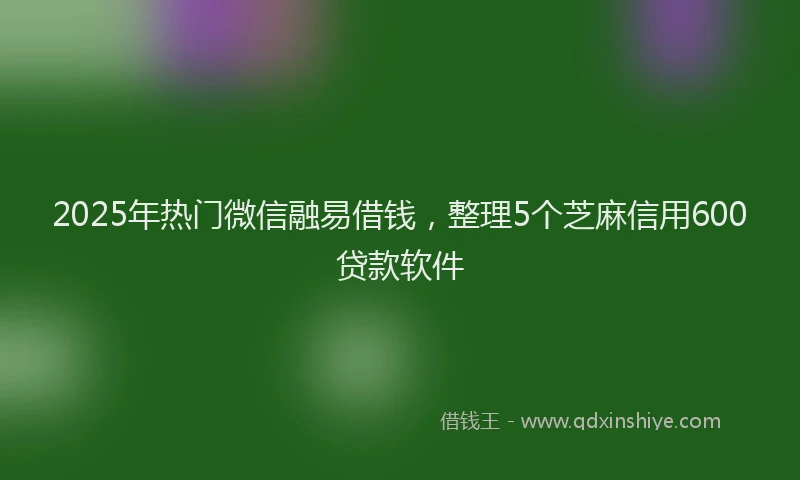 2025年热门微信融易借钱，整理5个芝麻信用600贷款软件