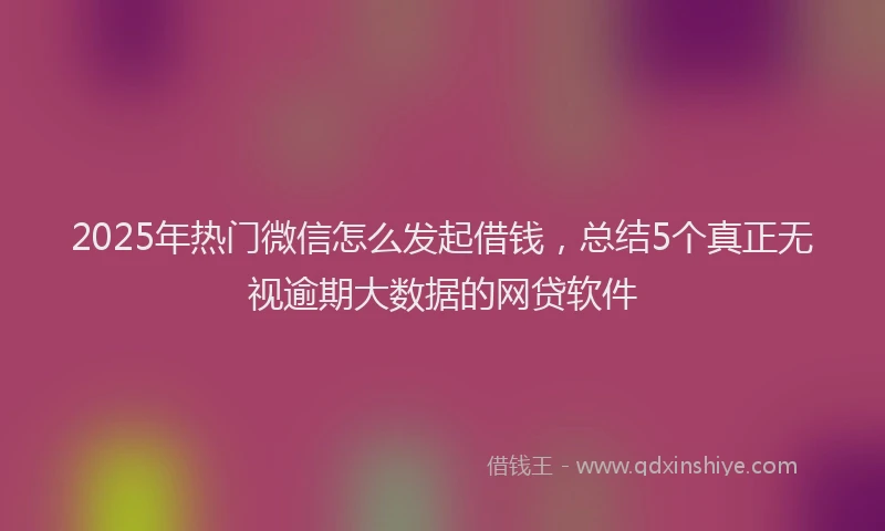 2025年热门微信怎么发起借钱，总结5个真正无视逾期大数据的网贷软件