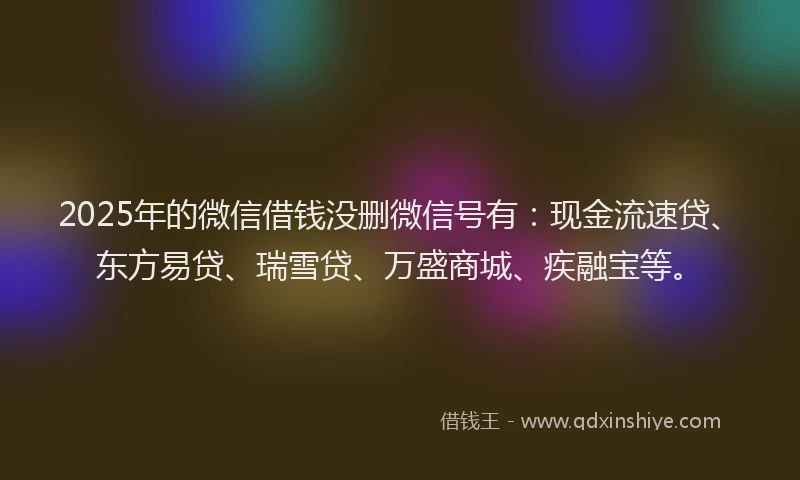 2025年的微信借钱没删微信号有：现金流速贷、东方易贷、瑞雪贷、万盛商城、疾融宝等。