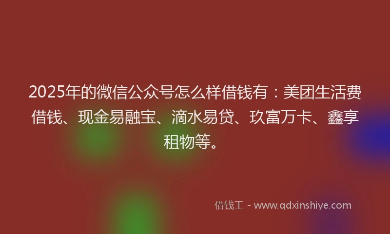 2025年的微信公众号怎么样借钱有：美团生活费借钱、现金易融宝、滴水易贷、玖富万卡、鑫享租物等。